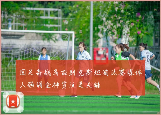 国足备战乌兹别克斯坦淘汰赛媒体人强调全神贯注是关键