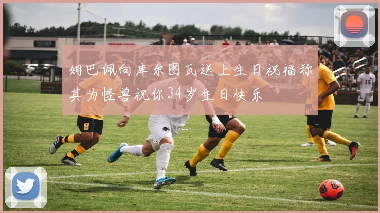 姆巴佩向库尔图瓦送上生日祝福称其为怪兽祝你34岁生日快乐