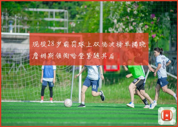 现役28岁前罚球上双场次榜单揭晓詹姆斯领衔哈登紧随其后