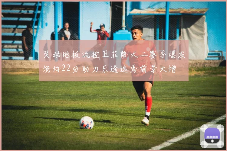 灵动地板流控卫菲隆大二赛季爆发场均22分助力乐透选秀前景大增