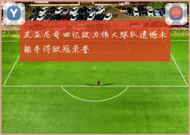 皮亚尼奇回忆效力伟大球队遗憾未能夺得欧冠荣誉