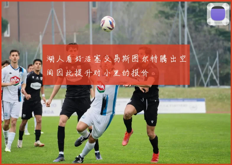 湖人看好活塞交易斯图尔特腾出空间因此提升对小里的报价