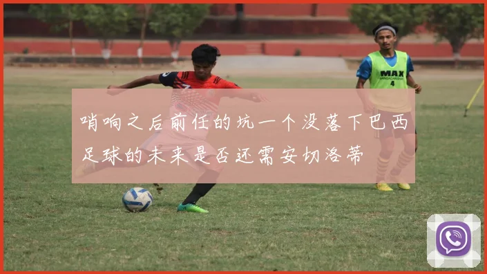 哨响之后前任的坑一个没落下巴西足球的未来是否还需安切洛蒂