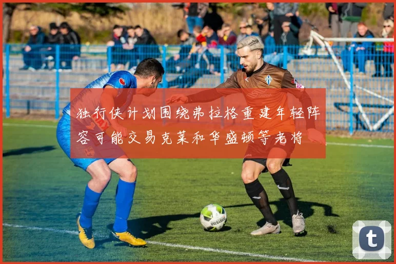 独行侠计划围绕弗拉格重建年轻阵容可能交易克莱和华盛顿等老将