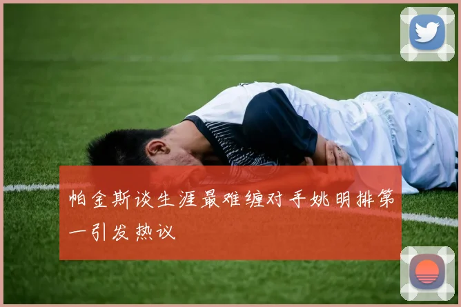 帕金斯谈生涯最难缠对手姚明排第一引发热议