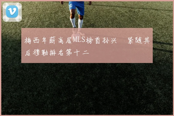 梅西年薪高居MLS榜首孙兴慜紧随其后穆勒排名第十二