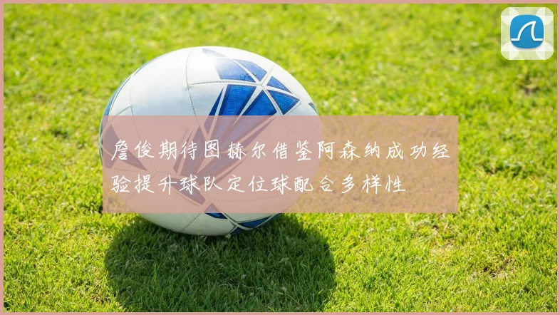 詹俊期待图赫尔借鉴阿森纳成功经验提升球队定位球配合多样性