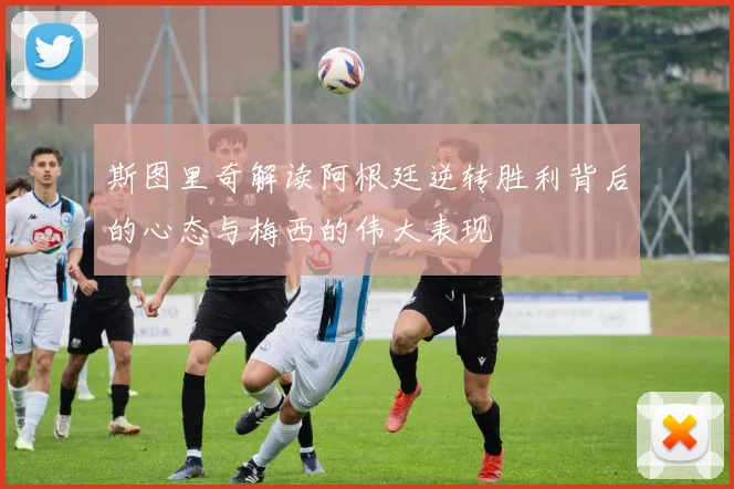 斯图里奇解读阿根廷逆转胜利背后的心态与梅西的伟大表现