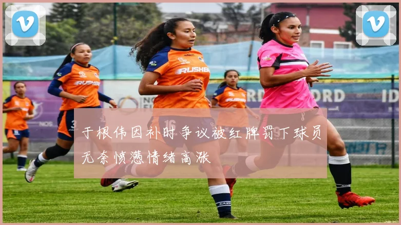 于根伟因补时争议被红牌罚下球员无奈愤懑情绪高涨