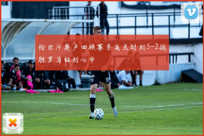 恰尔汗奥卢回顾赛季高光时刻5-2战胜罗马铭刻心中