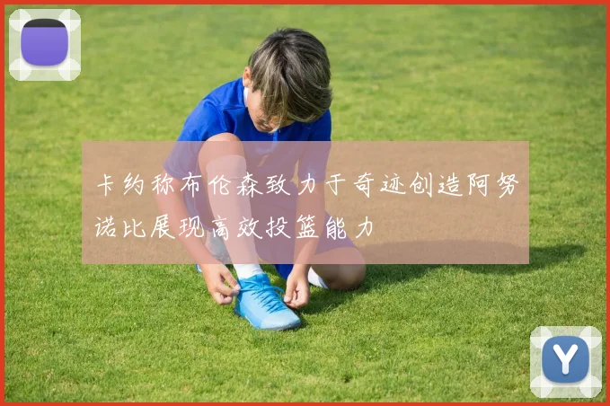 卡约称布伦森致力于奇迹创造阿努诺比展现高效投篮能力