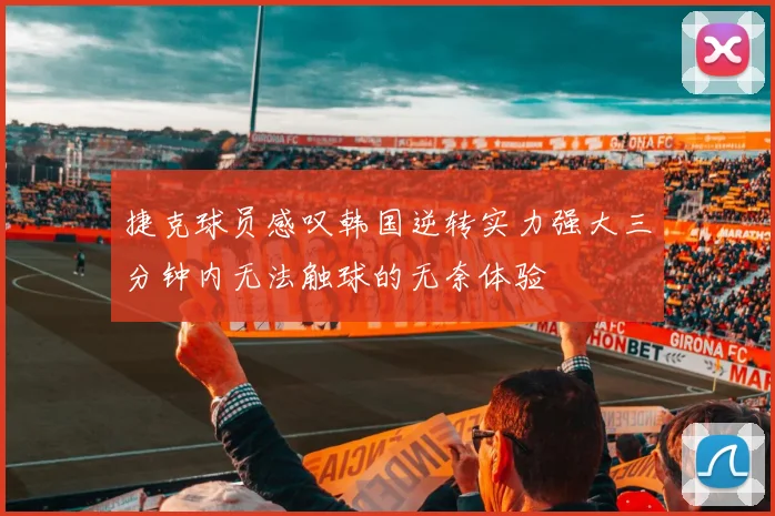 捷克球员感叹韩国逆转实力强大三分钟内无法触球的无奈体验