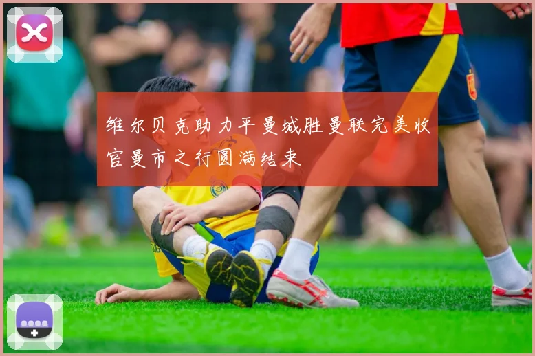 维尔贝克助力平曼城胜曼联完美收官曼市之行圆满结束