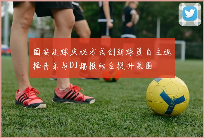 国安进球庆祝方式创新球员自主选择音乐与DJ播报结合提升氛围
