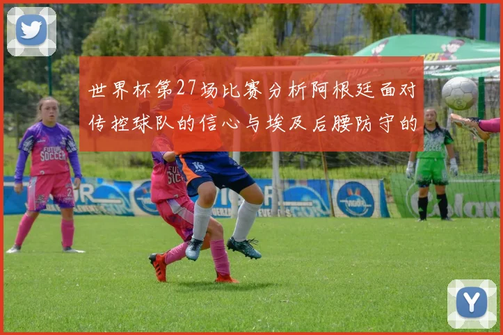 世界杯第27场比赛分析阿根廷面对传控球队的信心与埃及后腰防守的隐患