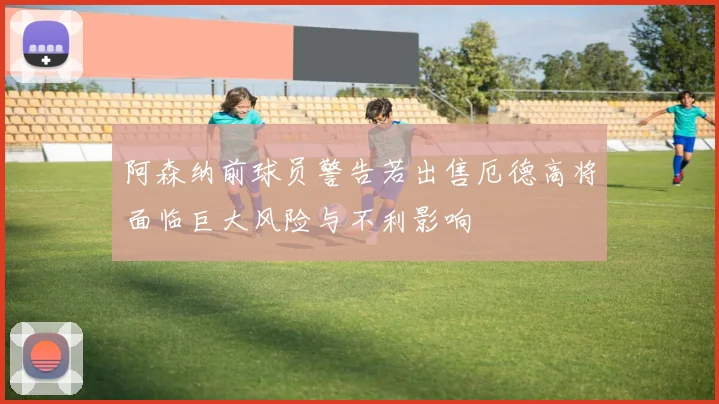 阿森纳前球员警告若出售厄德高将面临巨大风险与不利影响