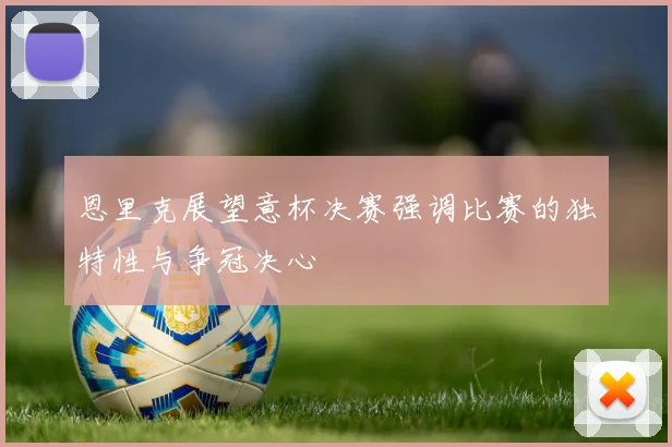 恩里克展望意杯决赛强调比赛的独特性与争冠决心
