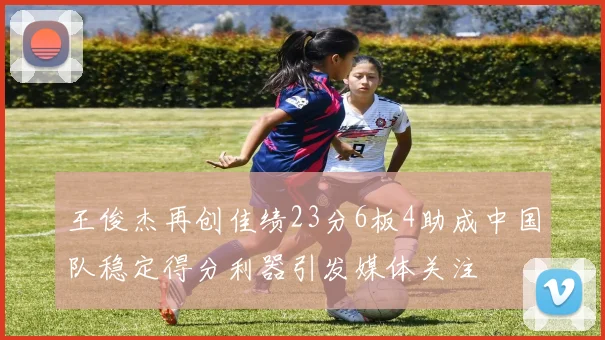 王俊杰再创佳绩23分6板4助成中国队稳定得分利器引发媒体关注