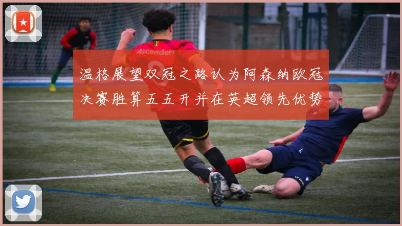 温格展望双冠之路认为阿森纳欧冠决赛胜算五五开并在英超领先优势明显